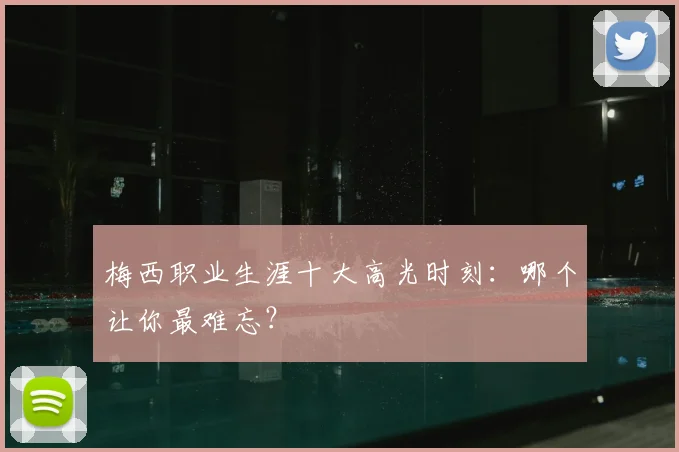 梅西职业生涯十大高光时刻：哪个让你最难忘？