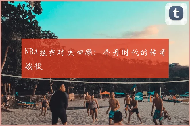 NBA经典对决回顾：乔丹时代的传奇战役