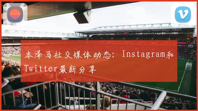 本泽马社交媒体动态：Instagram和Twitter最新分享