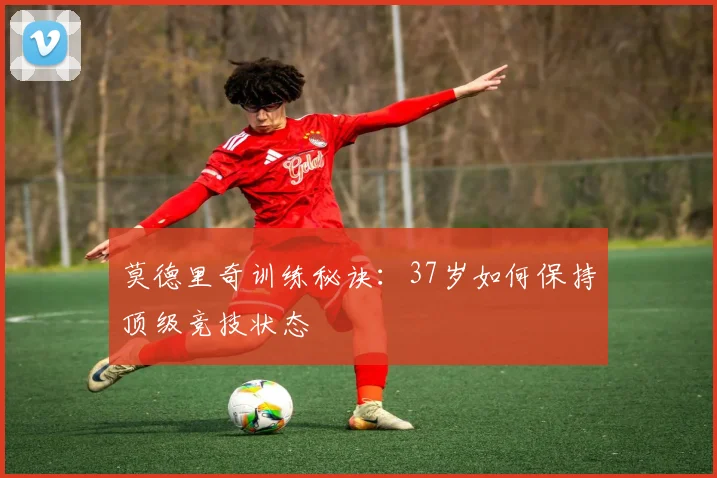 莫德里奇训练秘诀：37岁如何保持顶级竞技状态