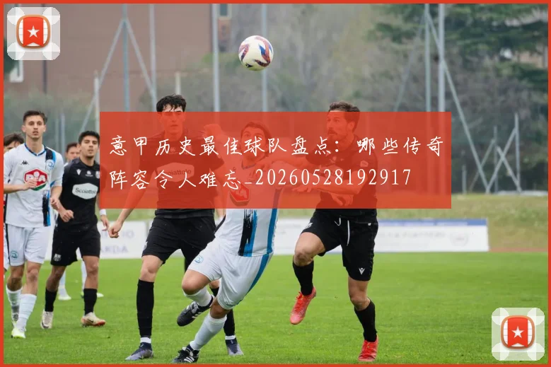 意甲历史最佳球队盘点：哪些传奇阵容令人难忘_20260528192917