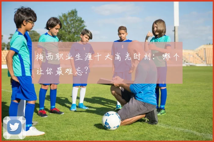 梅西职业生涯十大高光时刻：哪个让你最难忘？