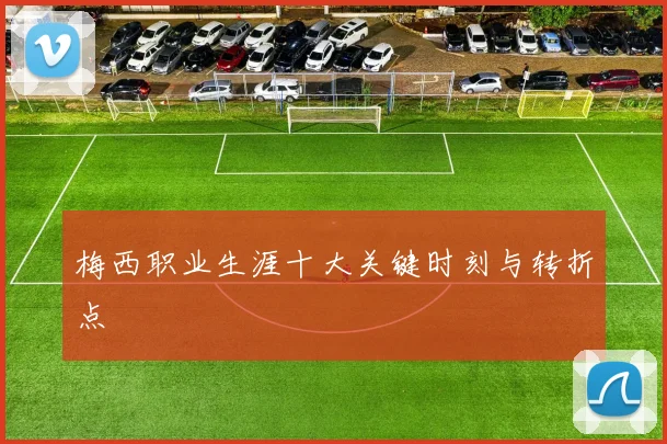 梅西职业生涯十大关键时刻与转折点