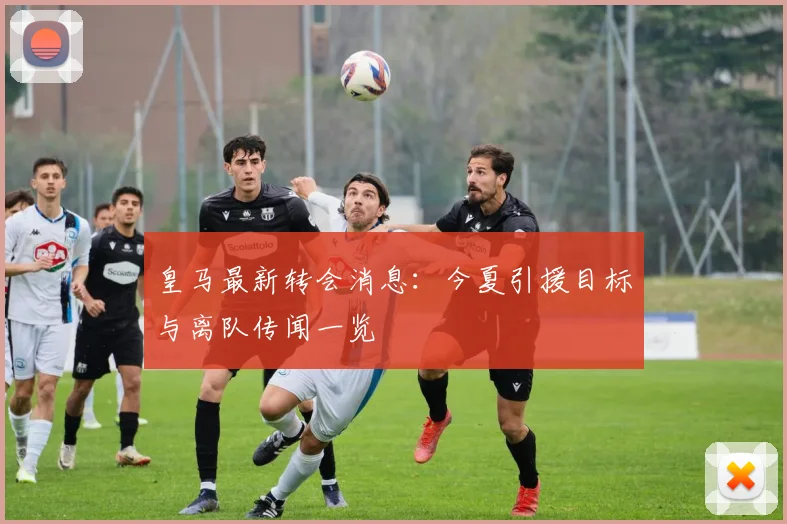 皇马最新转会消息：今夏引援目标与离队传闻一览