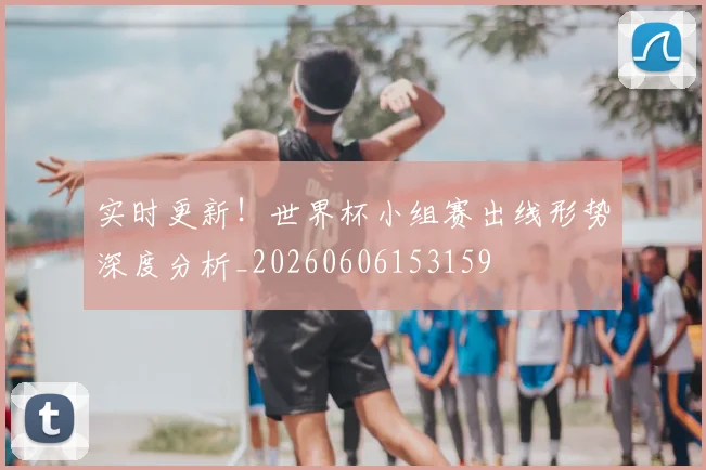 实时更新！世界杯小组赛出线形势深度分析_20260606153159