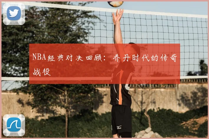 NBA经典对决回顾：乔丹时代的传奇战役
