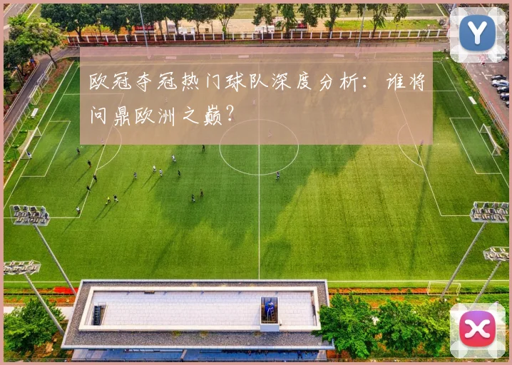 欧冠夺冠热门球队深度分析：谁将问鼎欧洲之巅？