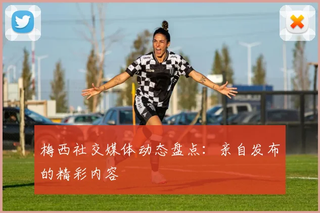 梅西社交媒体动态盘点：亲自发布的精彩内容